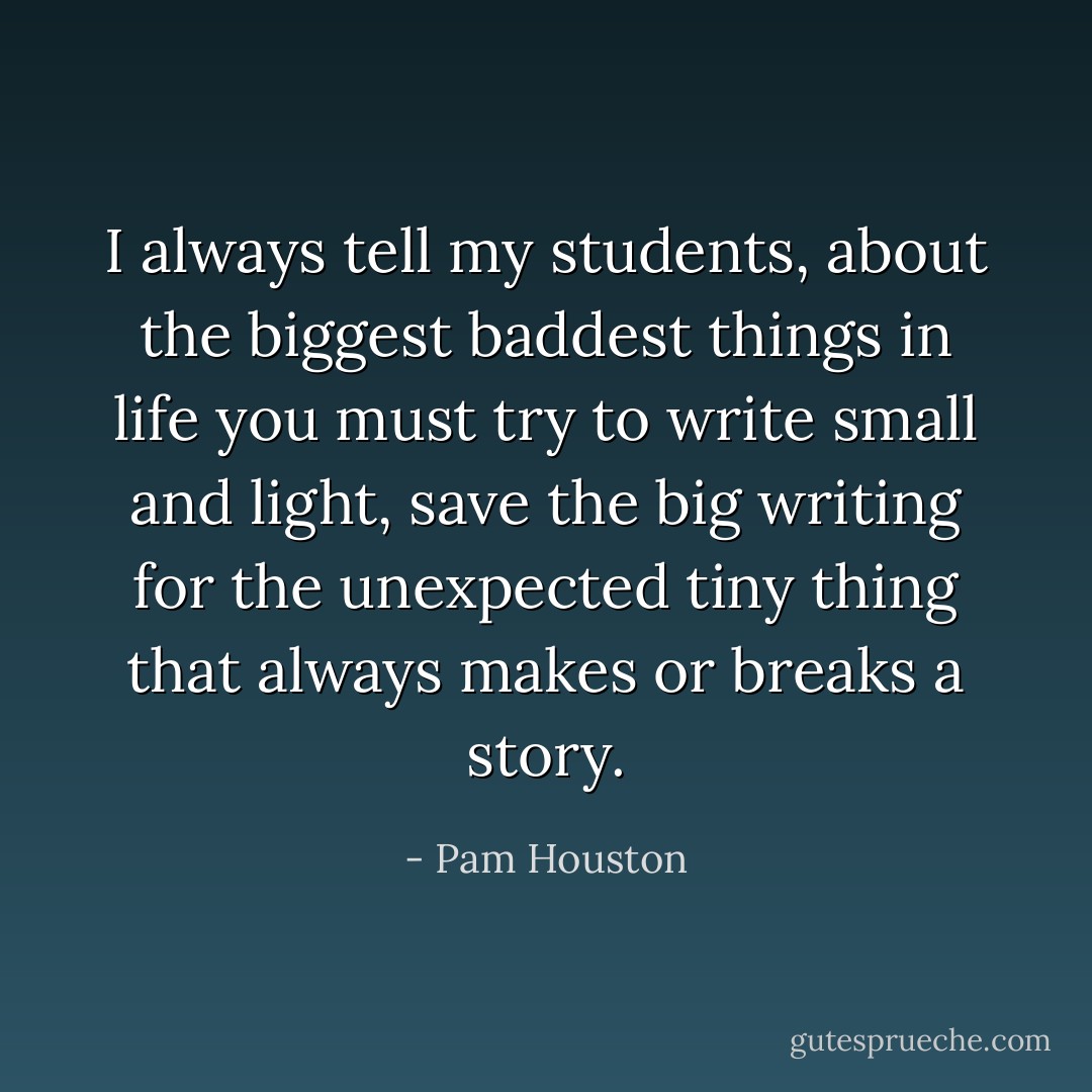 I always tell my students, about the biggest baddest things in life you must try to write small and light, save the big writing for the unexpected tiny thing that always makes or breaks a story. - Pam Houston
