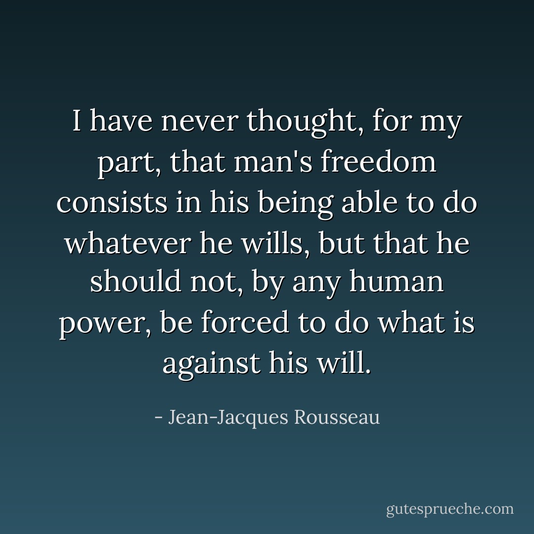 I have never thought, for my part, that man's freedom consists in his being able to do whatever he wills, but that he should not, by any human power, be forced to do what is against his will. - Jean-Jacques Rousseau