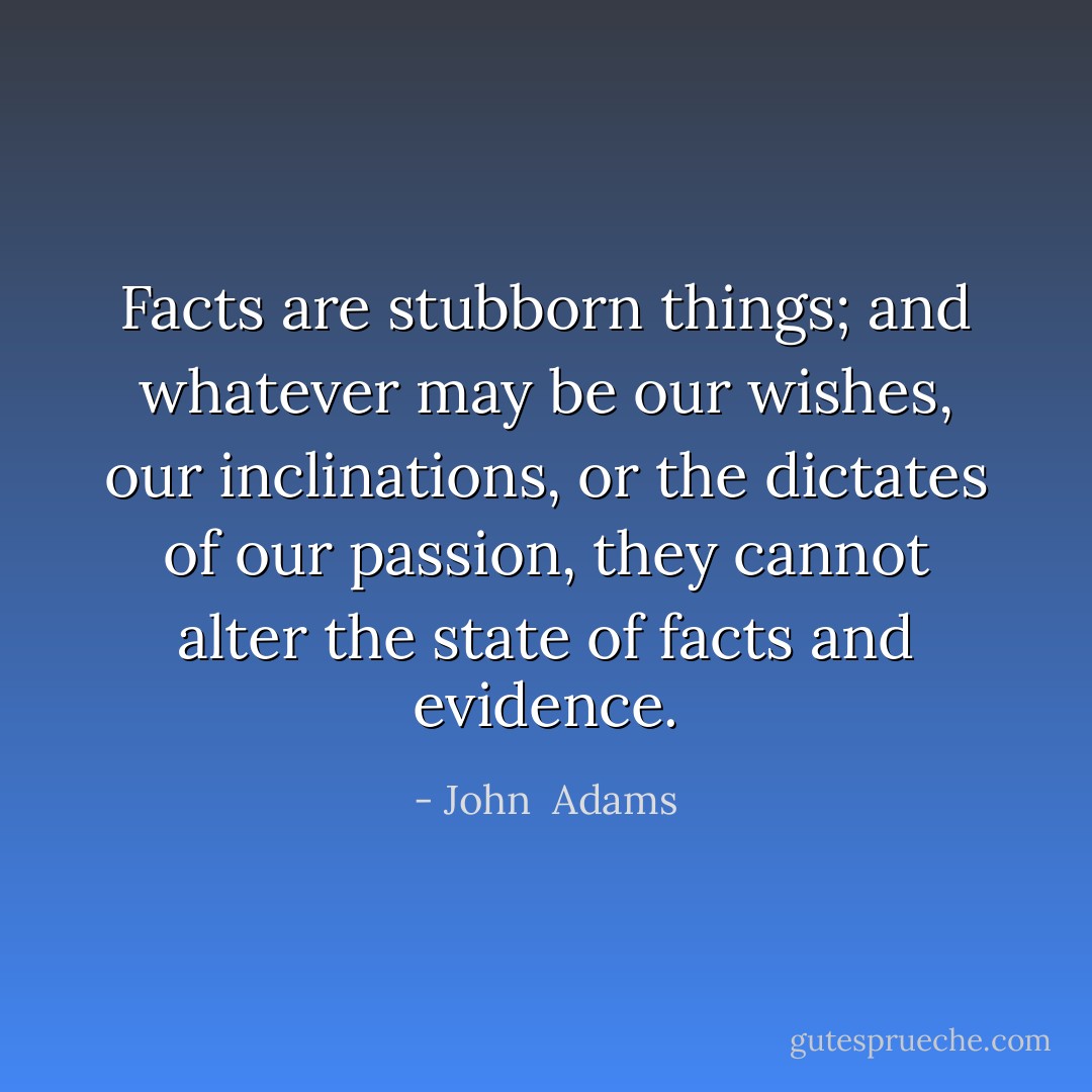 Facts are stubborn things; and whatever may be our wishes, our inclinations, or the dictates of our passion, they cannot alter the state of facts and evidence. - John  Adams