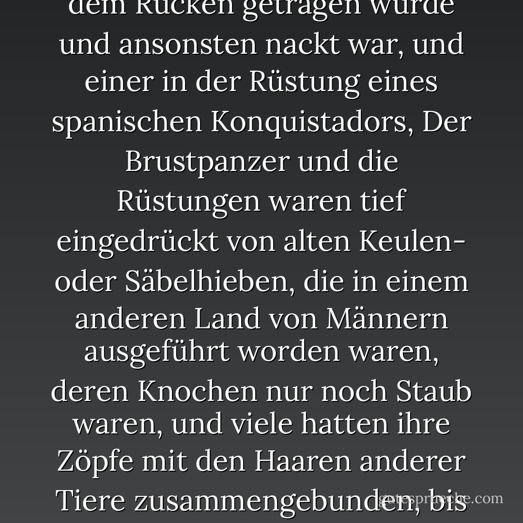 Eine Legion von Schrecklichen, Hunderte an der Zahl, halbnackt oder in Kostümen aus dem Dachboden oder aus der Bibel oder aus einem Fiebertraum heraus gekleidet, mit Tierfellen und Seidenputz und Uniformteilen, die noch mit dem Blut der Vorbesitzer besudelt waren, Mäntel von erschlagenen Dragonern, mit Fröschen und geflochtenen Kavalleriejacken, einer mit einem Ofenrohrhut und einer mit einem Regenschirm und einer mit weißen Strümpfen und einem blutbefleckten Brautschleier und einige mit Kopfbedeckungen oder Kranichfedern oder Helmen aus Rohhaut, die die Hörner von Stieren oder Büffeln trugen, und einer mit einem Taubenschwanzmantel, der auf dem Rücken getragen wurde und ansonsten nackt war, und einer in der Rüstung eines spanischen Konquistadors, Der Brustpanzer und die Rüstungen waren tief eingedrückt von alten Keulen- oder Säbelhieben, die in einem anderen Land von Männern ausgeführt worden waren, deren Knochen nur noch Staub waren, und viele hatten ihre Zöpfe mit den Haaren anderer Tiere zusammengebunden, bis sie auf dem Boden lagen, und die Ohren und Schwänze ihrer Pferde waren mit bunten Stofffetzen geschmückt, und einer hatte den ganzen Kopf seines Pferdes karmesinrot angemalt, und die Gesichter der Reiter waren bunt und grotesk geschmiert, wie bei einer Truppe berittener Clowns, alle brüllten in einer barbarischen Sprache und ritten auf sie herab wie eine Horde aus einer Hölle, die noch schrecklicher ist als das Schwefelland der christlichen Abrechnung, kreischend und jammernd und in Rauch gehüllt wie jene dunstigen Wesen in Regionen jenseits des rechten Wissens, wo das Auge wandert und die Lippen zucken und sabbern. - Cormac McCarthy<