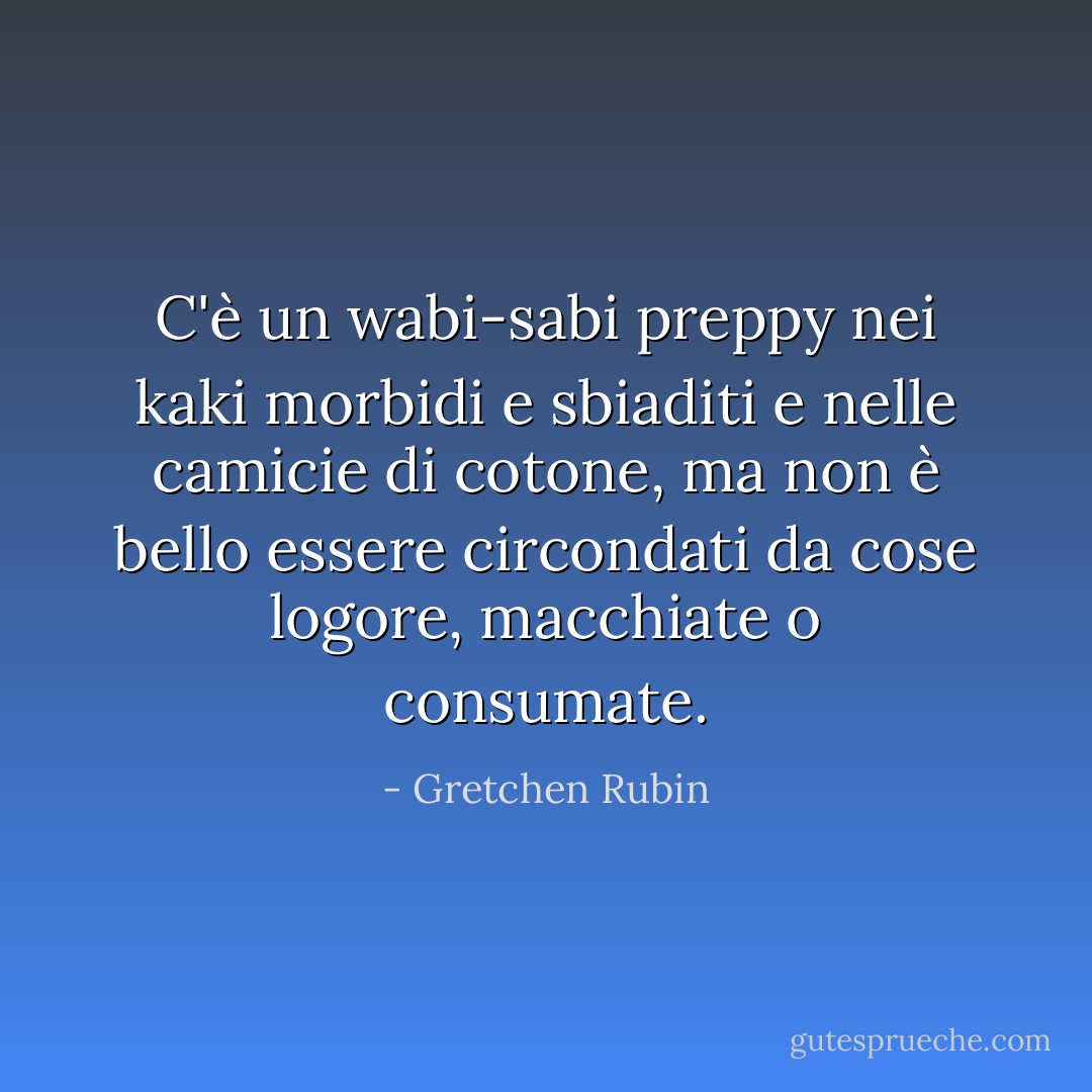 C'è un wabi-sabi preppy nei kaki morbidi e sbiaditi e nelle camicie di cotone, ma non è bello essere circondati da cose logore, macchiate o consumate. - Gretchen Rubin