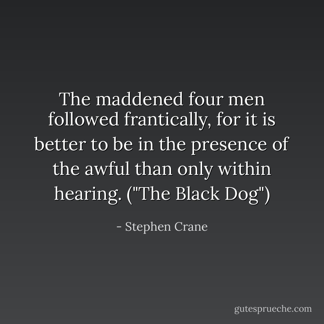 The maddened four men followed frantically, for it is better to be in the presence of the awful than only within hearing. ("The Black Dog") - Stephen Crane