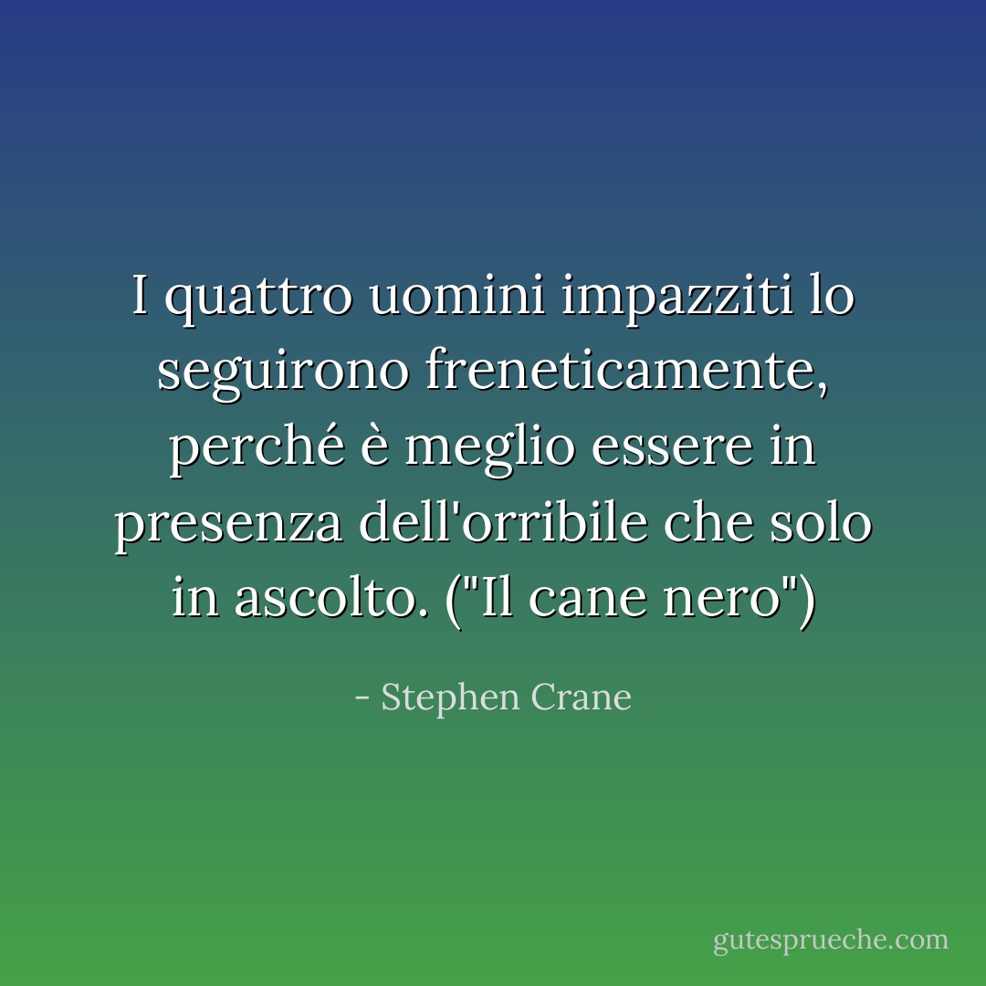 I quattro uomini impazziti lo seguirono freneticamente, perché è meglio essere in presenza dell'orribile che solo in ascolto. ("Il cane nero") - Stephen Crane