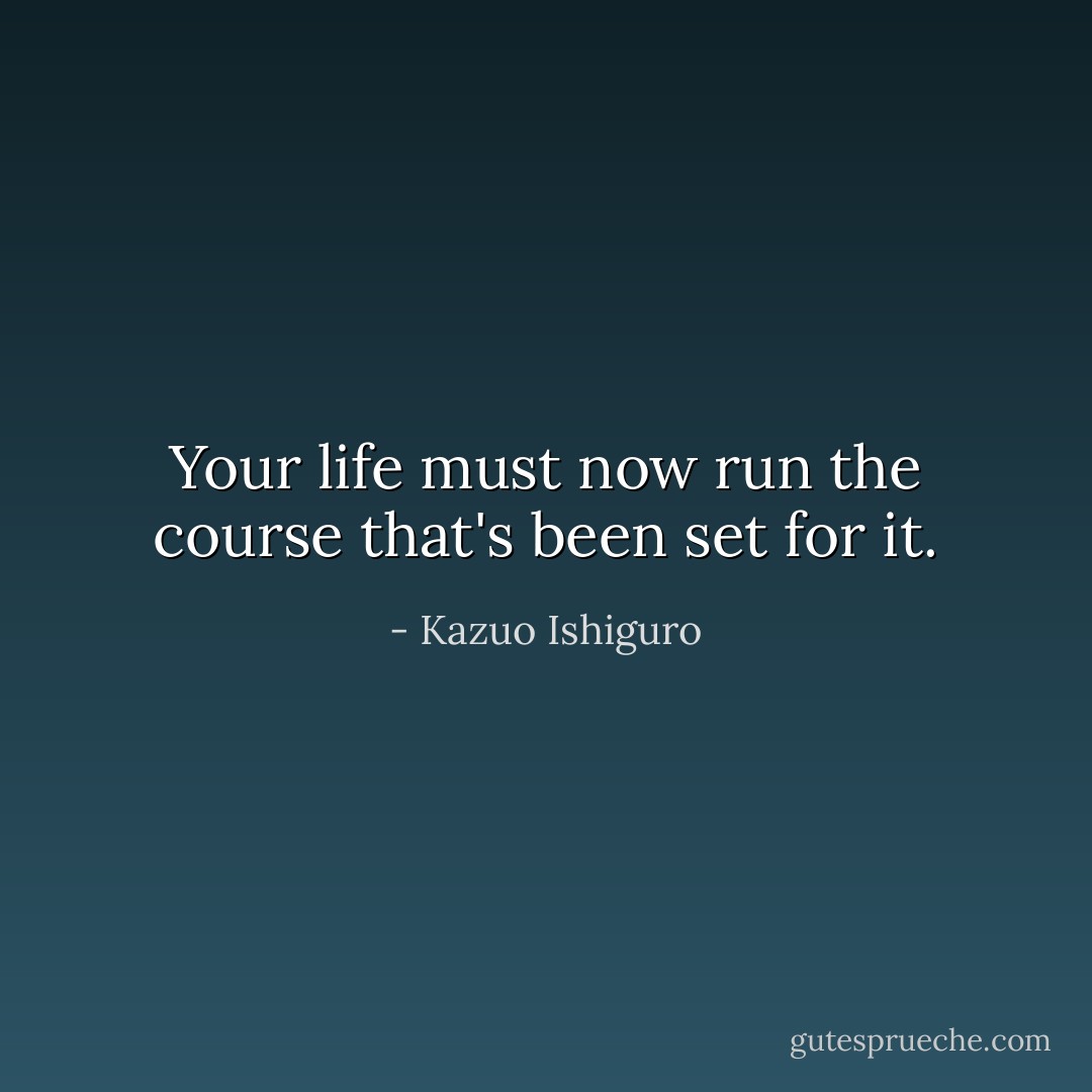 Your life must now run the course that's been set for it. - Kazuo Ishiguro