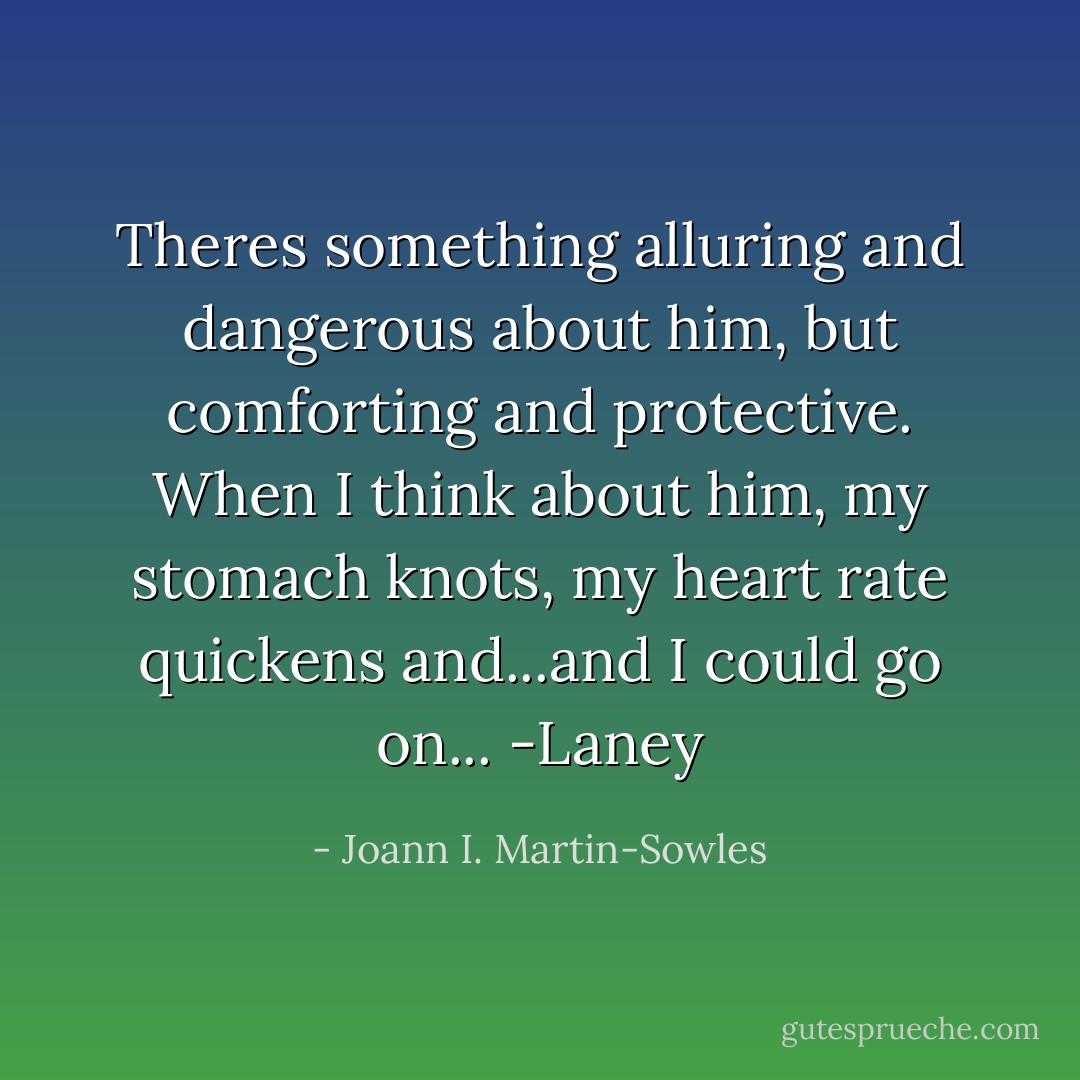 Theres something alluring and dangerous about him, but comforting and protective. When I think about him, my stomach knots, my heart rate quickens and...and I could go on... -Laney - Joann I. Martin-Sowles