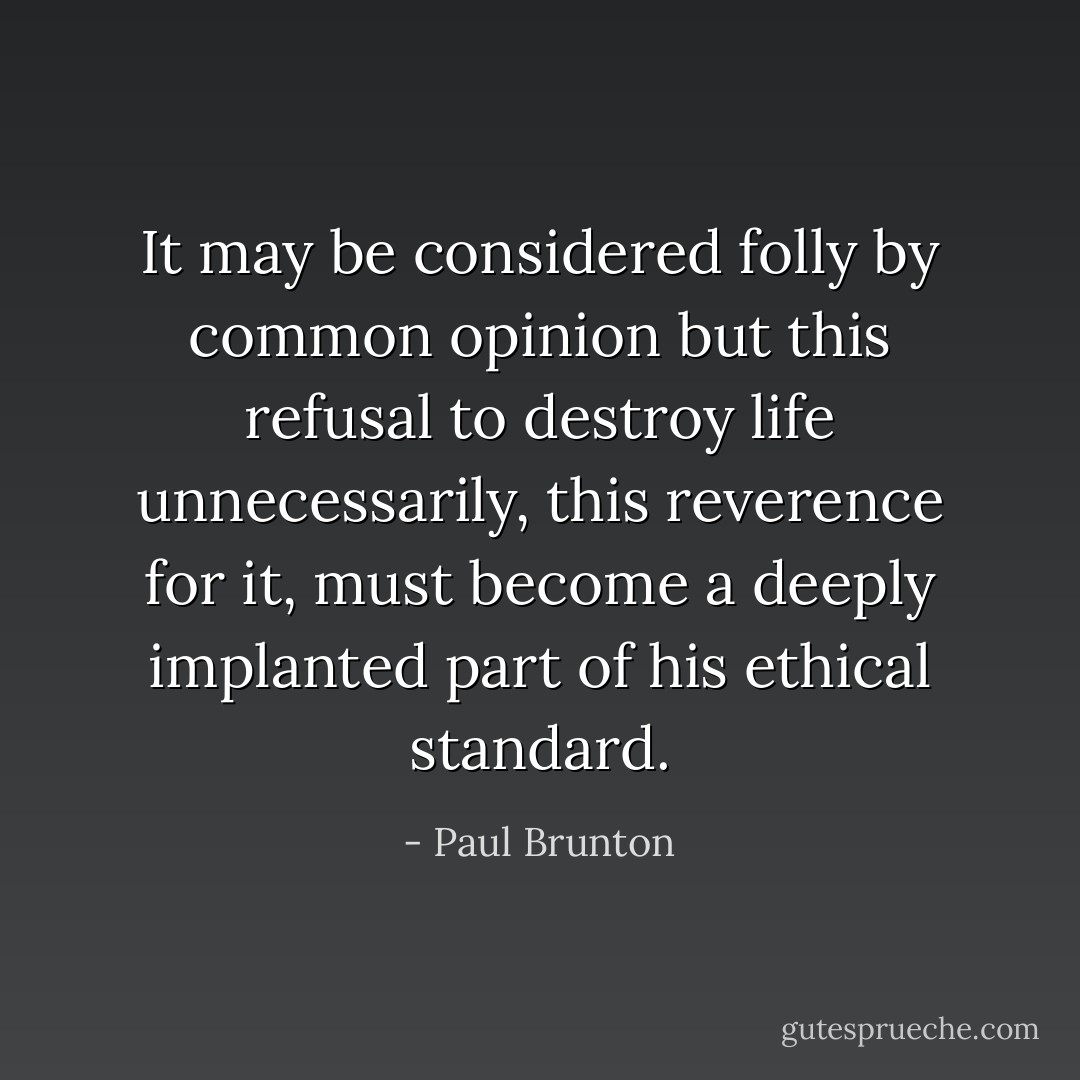 It may be considered folly by common opinion but this refusal to destroy life unnecessarily, this reverence for it, must become a deeply implanted part of his ethical standard. - Paul Brunton