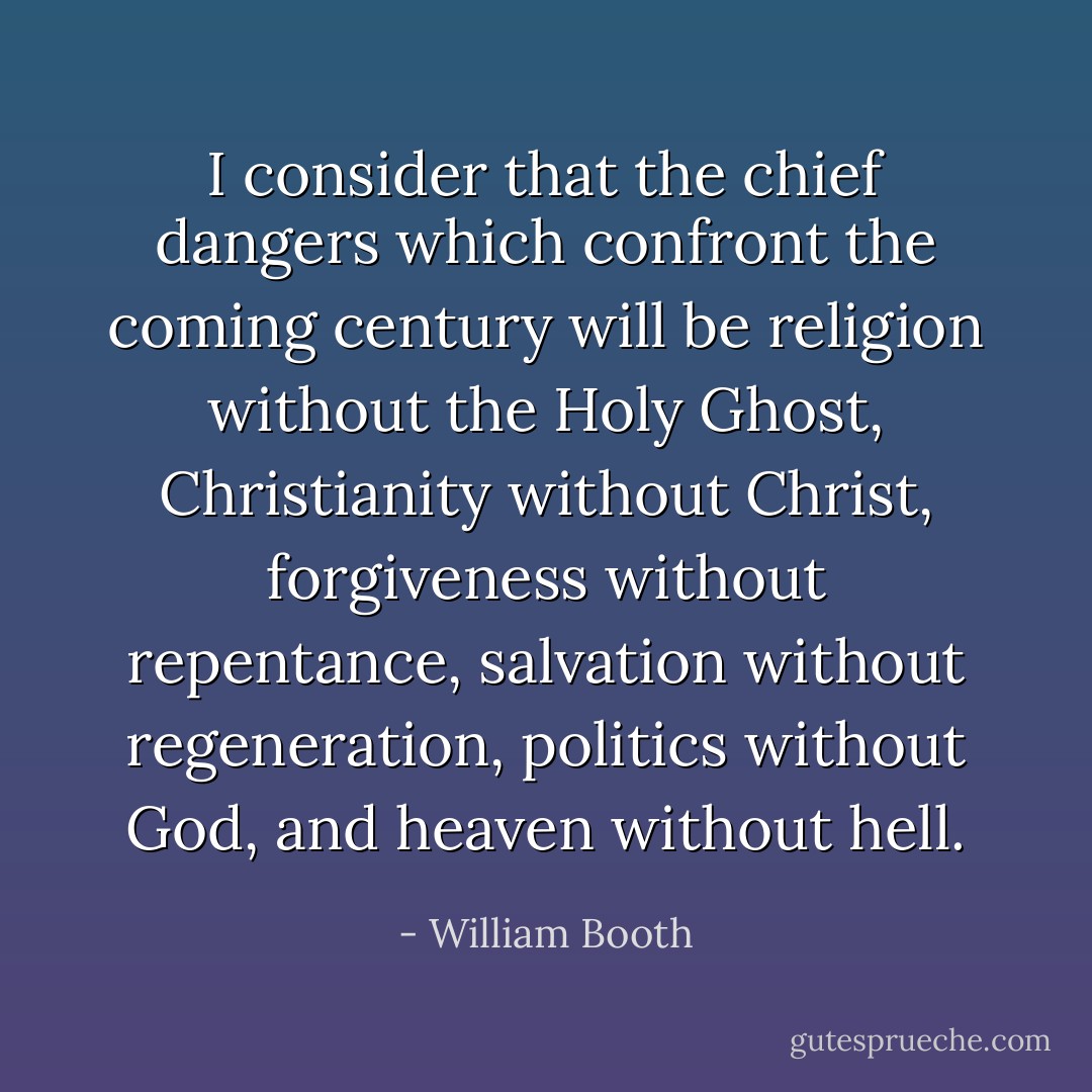 I consider that the chief dangers which confront the coming century will be religion without the Holy Ghost, Christianity without Christ, forgiveness without repentance, salvation without regeneration, politics without God, and heaven without hell. - William Booth