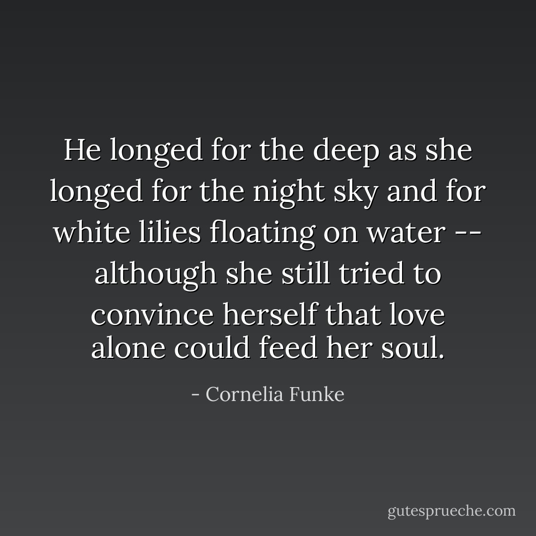 He longed for the deep as she longed for the night sky and for white lilies floating on water -- although she still tried to convince herself that love alone could feed her soul. - Cornelia Funke