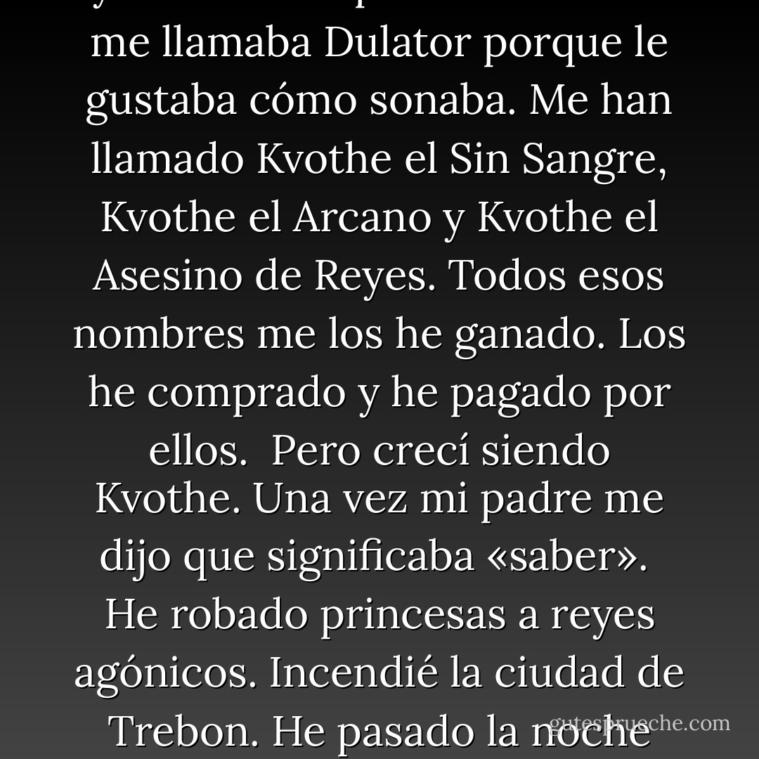 Me llamo Kvothe, que se pronuncia «cuouz».<br />Los nombres son importantes porque dicen mucho sobre la persona.<br />He tenido más nombres de los que nadie merece.<br /><br />Los Adem me llaman Maedre. Que, según como se pronuncie,<br />puede significar la Llama, el Trueno o el Árbol Partido<br /><br />Mi primer mentor me llamaba E’lir porque yo era listo y lo sabía.<br />Mi primera amante me llamaba Dulator porque le gustaba cómo sonaba. Me han llamado Kvothe el Sin Sangre, Kvothe el Arcano y Kvothe el Asesino de Reyes. Todos esos nombres me los he ganado.<br />Los he comprado y he pagado por ellos.<br /><br />Pero crecí siendo Kvothe. Una vez mi padre me dijo que significaba «saber».<br /><br />He robado princesas a reyes agónicos.<br />Incendié la ciudad de Trebon.<br />He pasado la noche con Felurian y he despertado vivo y cuerdo.<br />Me expulsaron de la Universidad a una edad a la que a la mayoría todavía no los dejan entrar.<br />He recorrido de noche caminos de los que otros no se atreven a hablar ni siquiera de día.<br />He hablado con dioses, he amado a mujeres y he escrito canciones que hacen llorar a los bardos.<br /><br />Quizá hayas oído hablar de mí. - Patrick Rothfuss