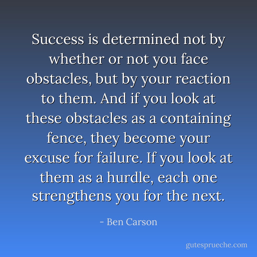 Success is determined not by whether or not you face obstacles, but by your reaction to them. And if you look at these obstacles as a containing fence, they become your excuse for failure. If you look at them as a hurdle, each one strengthens you for the next. - Ben Carson