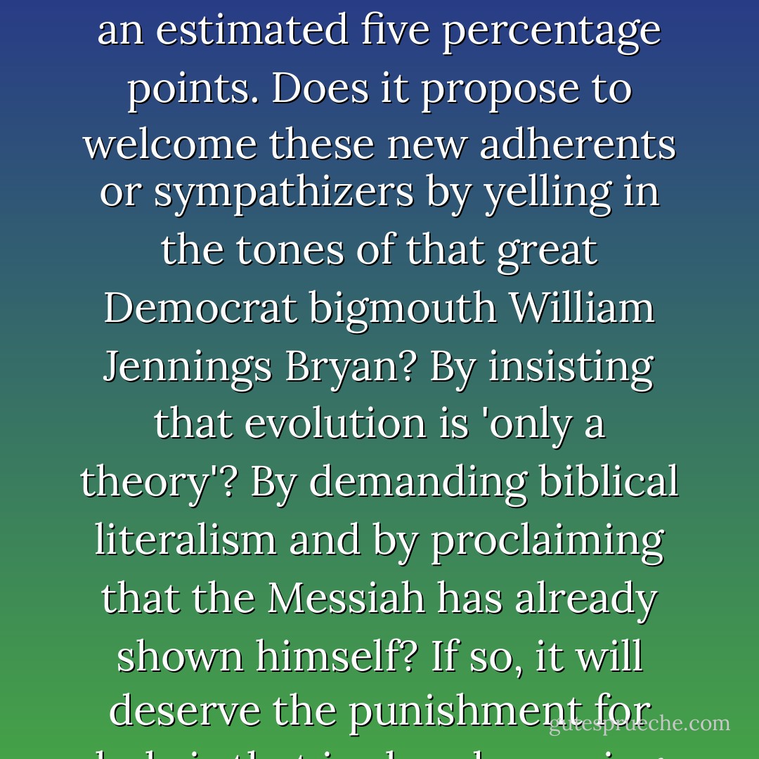 At least two important conservative thinkers, Ayn Rand and Leo Strauss, were unbelievers or nonbelievers and in any case contemptuous of Christianity. I have my own differences with both of these savants, but is the Republican Party really prepared to disown such modern intellectuals as it can claim, in favor of a shallow, demagogic and above all sectarian religiosity?<br /><br />Perhaps one could phrase the same question in two further ways. At the last election, the GOP succeeded in increasing its vote among American Jews by an estimated five percentage points. Does it propose to welcome these new adherents or sympathizers by yelling in the tones of that great Democrat bigmouth William Jennings Bryan? By insisting that evolution is 'only a theory'? By demanding biblical literalism and by proclaiming that the Messiah has already shown himself? If so, it will deserve the punishment for hubris that is already coming its way. (The punishment, in other words, that Jerry Falwell and Pat Robertson believed had struck America on Sept. 11, 2001. How can it be that such grotesque characters, calling down divine revenge on the workers in the World Trade Center, are allowed a respectful hearing, or a hearing at all, among patriotic Republicans?).<br /><br />[<i>. . . And Why I'm Most Certainly Not! -- The Wall Street Journal</i>, Commentary Column. May 5, 2005] - Christopher Hitchens