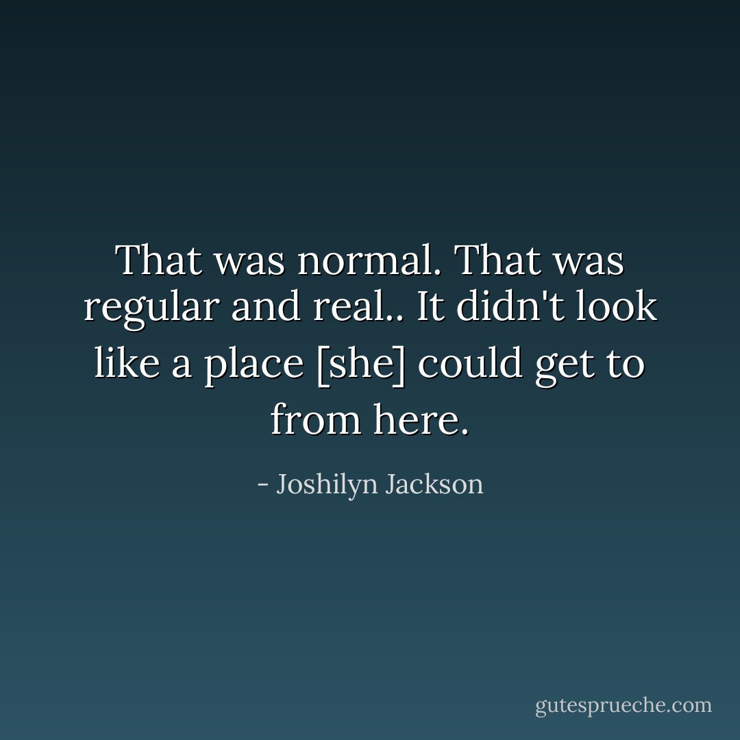 That was normal. That was regular and real.. It didn't look like a place [she] could get to from here. - Joshilyn Jackson