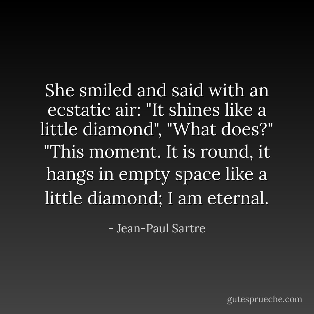 She smiled and said with an ecstatic air: "It shines like a little diamond",<br />"What does?"<br />"This moment. It is round, it hangs in empty space like a little diamond; I am eternal. - Jean-Paul Sartre