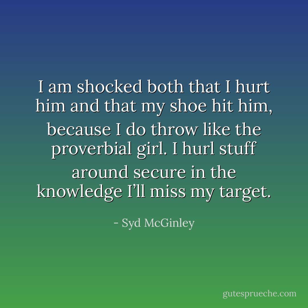 I am shocked both that I hurt him and that my shoe hit him, because I do throw like the proverbial girl. I hurl stuff around secure in the knowledge I’ll miss my target. - Syd McGinley