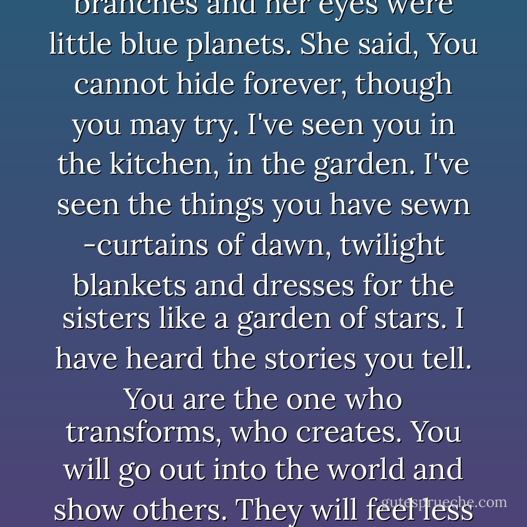 But the woman came to her them. The woman with hair of red like roses, hair of white like snowfall. She was young and old. She was blind and could see everything. She spoke softly, in whispers, but her voice carried across the mountain ranges like sleeping giants, the cities lit like fairies and the oceans-undulating mermaids. She laughed at her own sorrow and wept pearls at weddings. Her fingers were branches and her eyes were little blue planets. She said, You cannot hide forever, though you may try. I've seen you in the kitchen, in the garden. I've seen the things you have sewn -curtains of dawn, twilight blankets and dresses for the sisters like a garden of stars. I have heard the stories you tell. You are the one who transforms, who creates. You will go out into the world and show others. They will feel less alone because of you, they will feel understood, unburdened by you, awakened by you, freed of guilt and shame and sorrow. But to share with them you must wear shoes, you must go out you must not hide, you must dance and it will be harder, you must face jealousy and sometimes rage and desire and love which can hurt most of all because of what can then be taken away. - Francesca Lia Block