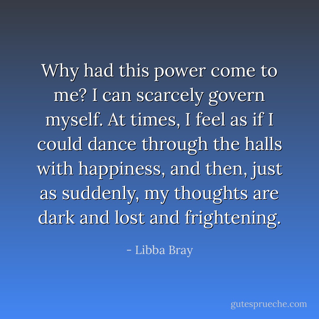 Why had this power come to me? I can scarcely govern myself. At times, I feel as if I could dance through the halls with happiness, and then, just as suddenly, my thoughts are dark and lost and frightening. - Libba Bray