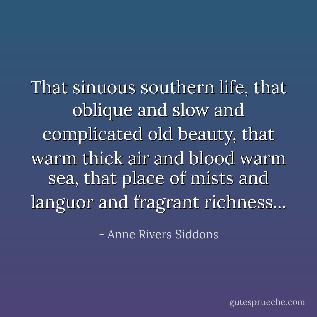 That sinuous southern life, that oblique and slow and complicated old beauty, that warm thick air and blood warm sea, that place of mists and languor and fragrant richness... - Anne Rivers Siddons
