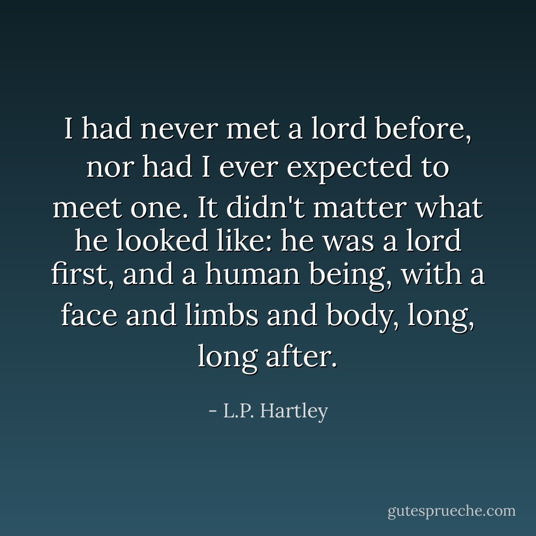 I had never met a lord before, nor had I ever expected to meet one. It didn't matter what he looked like: he was a lord first, and a human being, with a face and limbs and body, long, long after. - L.P. Hartley
