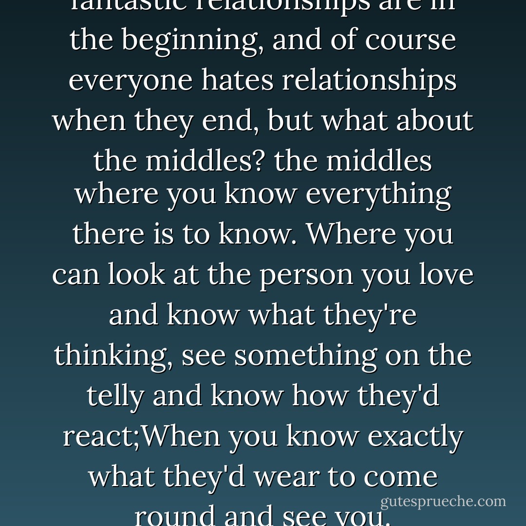 People always go on about how fantastic relationships are in the beginning, and of course everyone hates relationships when they end, but what about the middles? the middles where you know everything there is to know. Where you can look at the person you love and know what they're thinking, see something on the telly and know how they'd react;When you know exactly what they'd wear to come round and see you. - Mike Gayle
