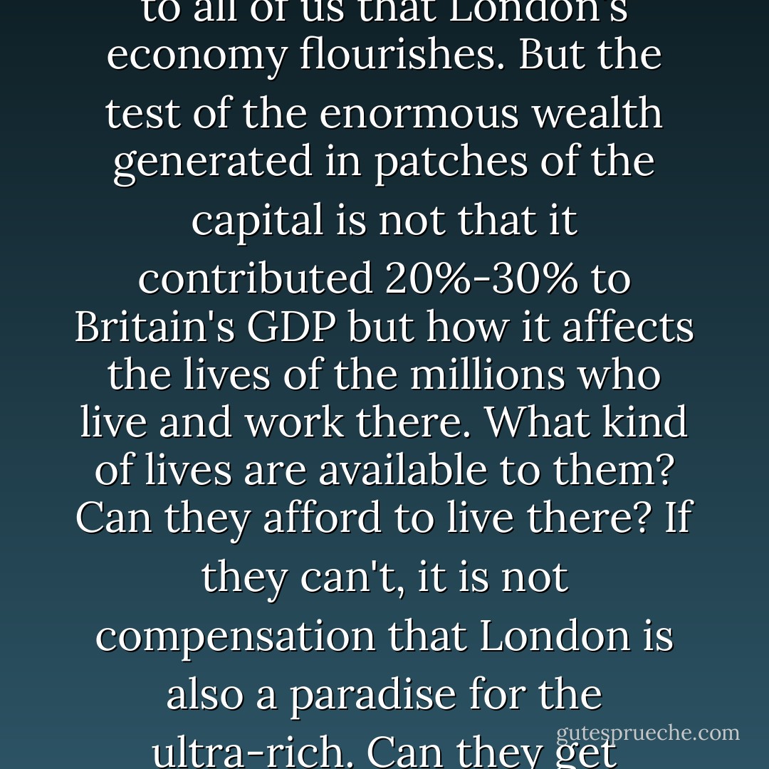 But a progressive policy needs more than just a bigger break with the economic and moral assumptions of the past 30 years. It needs a return to the conviction that economic growth and the affluence it brings is a means and not an end. The end is what it does to the lives, life-chances and hopes of people. Look at London. Of course it matters to all of us that London's economy flourishes. But the test of the enormous wealth generated in patches of the capital is not that it contributed 20%-30% to Britain's GDP but how it affects the lives of the millions who live and work there. What kind of lives are available to them? Can they afford to live there? If they can't, it is not compensation that London is also a paradise for the ultra-rich. Can they get decently paid jobs or jobs at all? If they can't, don't brag about all those Michelin-starred restaurants and their self-dramatising chefs. Or schooling for children? Inadequate schools are not offset by the fact that London universities could field a football team of Nobel prize winners. - Eric J. Hobsbawm