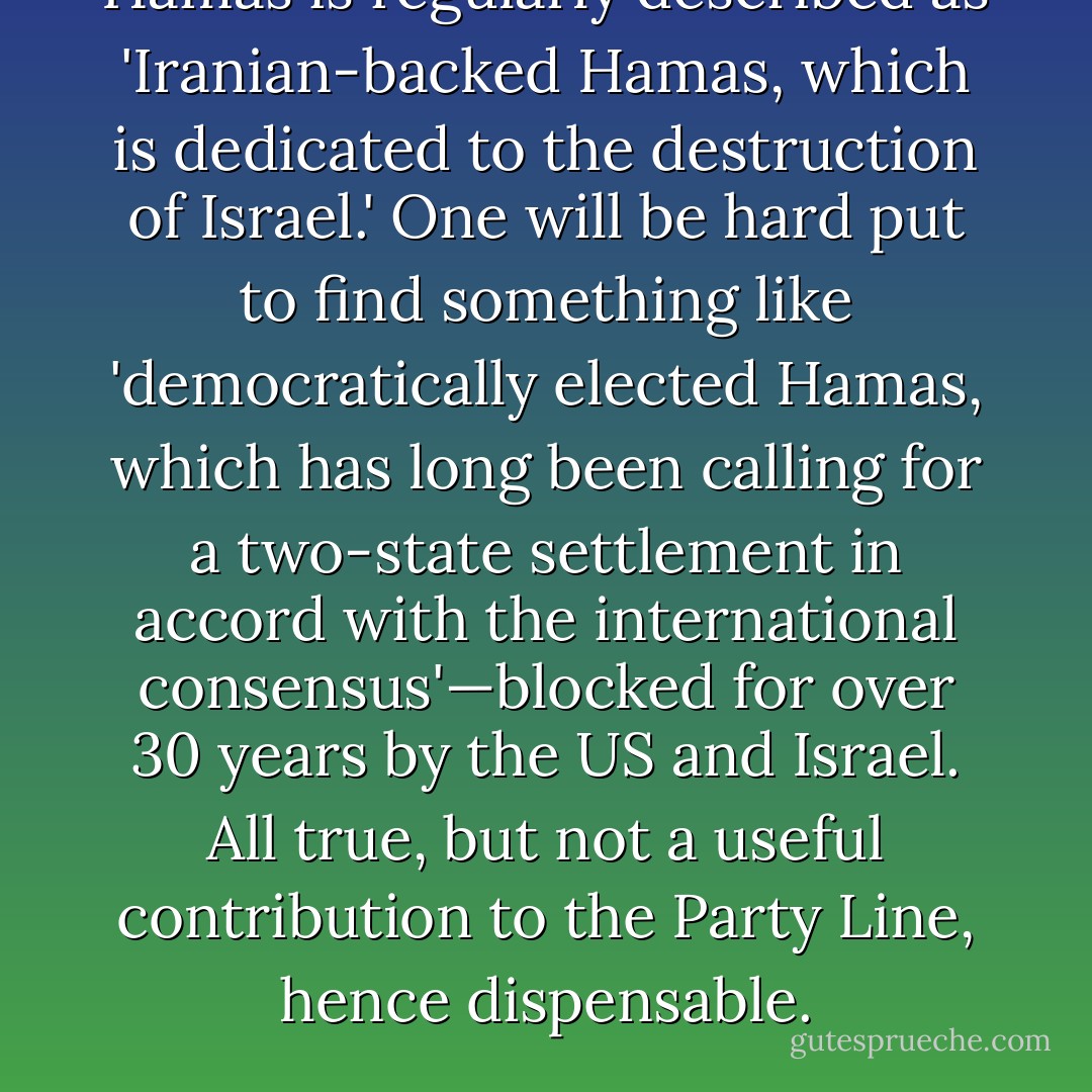 Hamas is regularly described as 'Iranian-backed Hamas, which is dedicated to the destruction of Israel.' One will be hard put to find something like 'democratically elected Hamas, which has long been calling for a two-state settlement in accord with the international consensus'—blocked for over 30 years by the US and Israel. All true, but not a useful contribution to the Party Line, hence dispensable. - Noam Chomsky