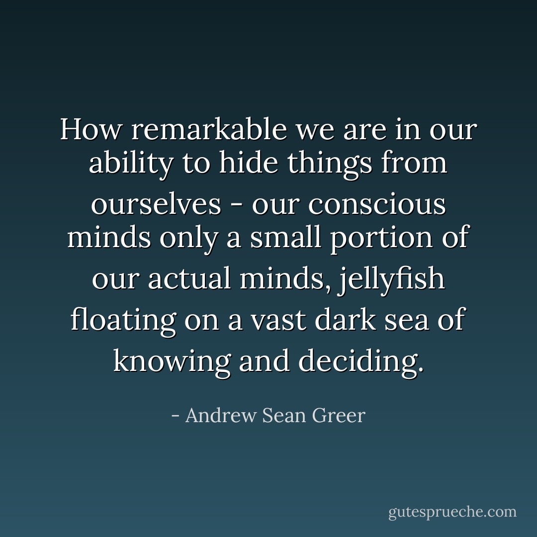 How remarkable we are in our ability to hide things from ourselves - our conscious minds only a small portion of our actual minds, jellyfish floating on a vast dark sea of knowing and deciding. - Andrew Sean Greer