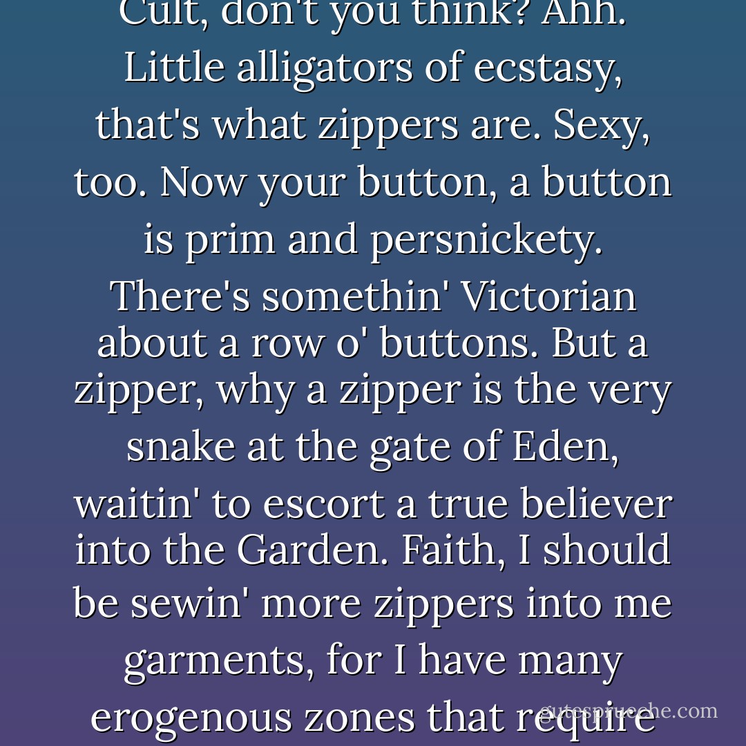 Zippers are primal and modern at the very same time. On the one hand, your zipper is primitive and reptilian, on the other mechanical and slick. A zipper is where the Industrial Revolution meets the Cobra Cult, don't you think? Ahh. Little alligators of ecstasy, that's what zippers are. Sexy, too. Now your button, a button is prim and persnickety. There's somethin' Victorian about a row o' buttons. But a zipper, why a zipper is the very snake at the gate of Eden, waitin' to escort a true believer into the Garden. Faith, I should be sewin' more zippers into me garments, for I have many erogenous zones that require speedy access. Mmm, old zipper creeper, hanging head down like the carcass of a lizard; the phantom viper that we shun in daytime and communicate with at night. - Tom Robbins