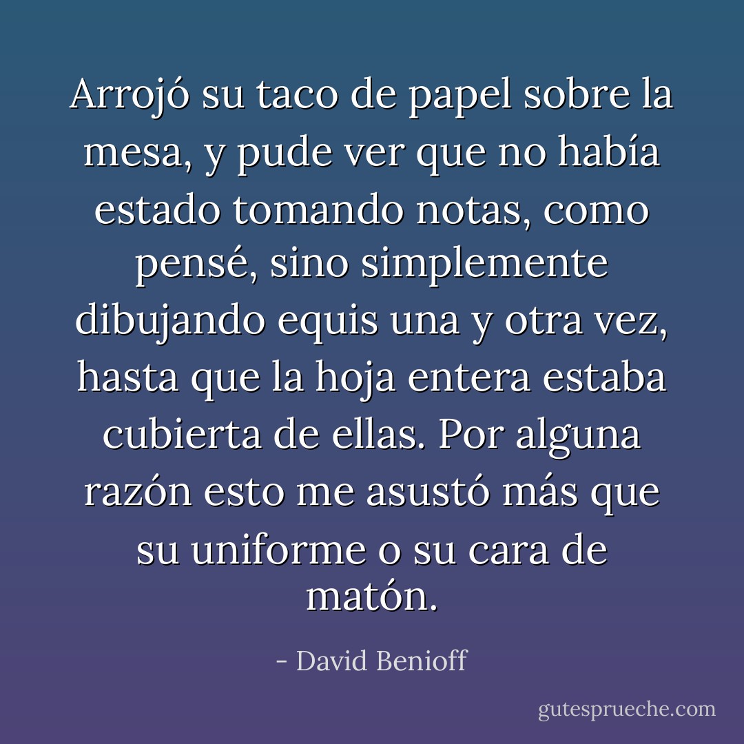 Arrojó su taco de papel sobre la mesa, y pude ver que no había estado tomando notas, como pensé, sino simplemente dibujando equis una y otra vez, hasta que la hoja entera estaba cubierta de ellas. Por alguna razón esto me asustó más que su uniforme o su cara de matón. - David Benioff