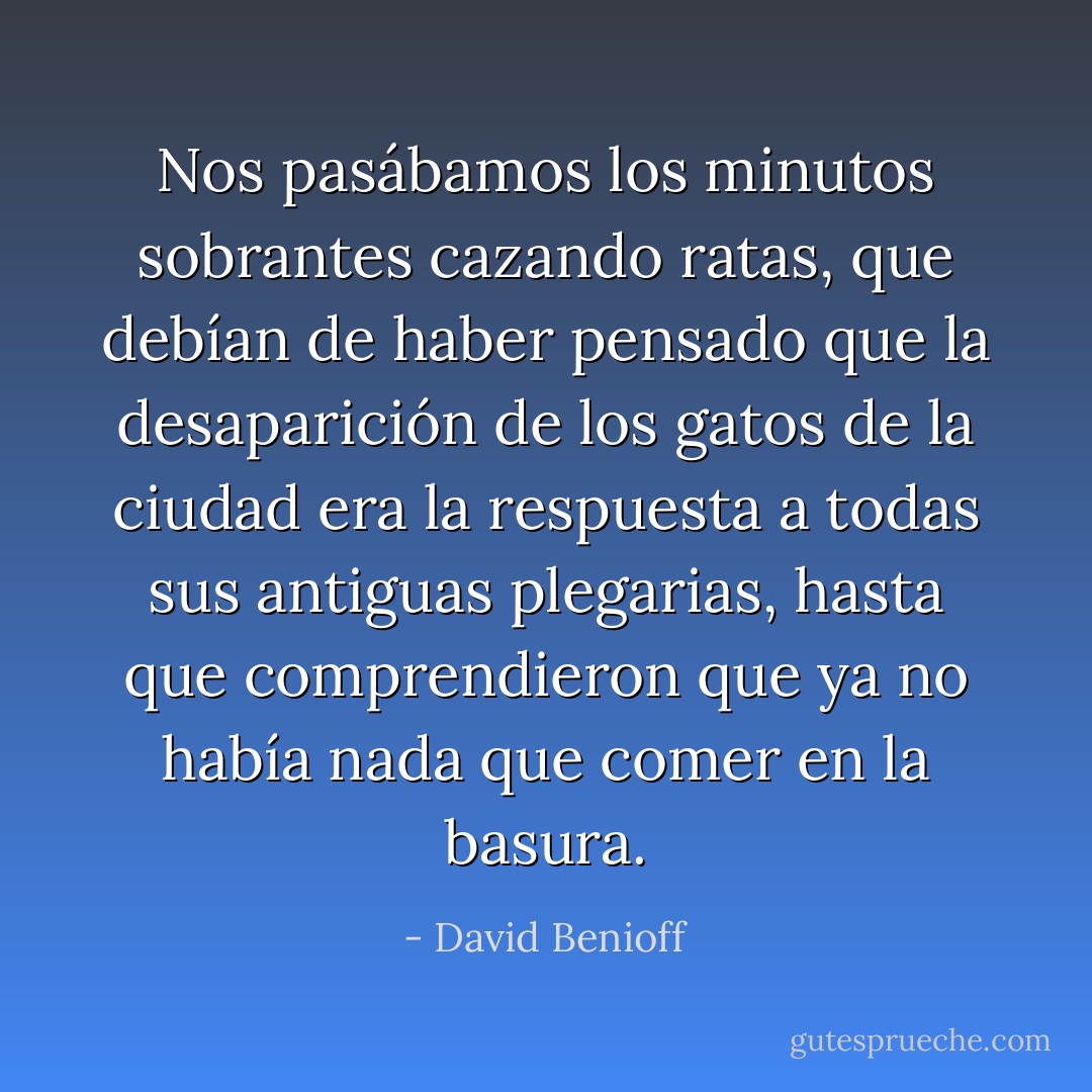 Nos pasábamos los minutos sobrantes cazando ratas, que debían de haber pensado que la desaparición de los gatos de la ciudad era la respuesta a todas sus antiguas plegarias, hasta que comprendieron que ya no había nada que comer en la basura. - David Benioff