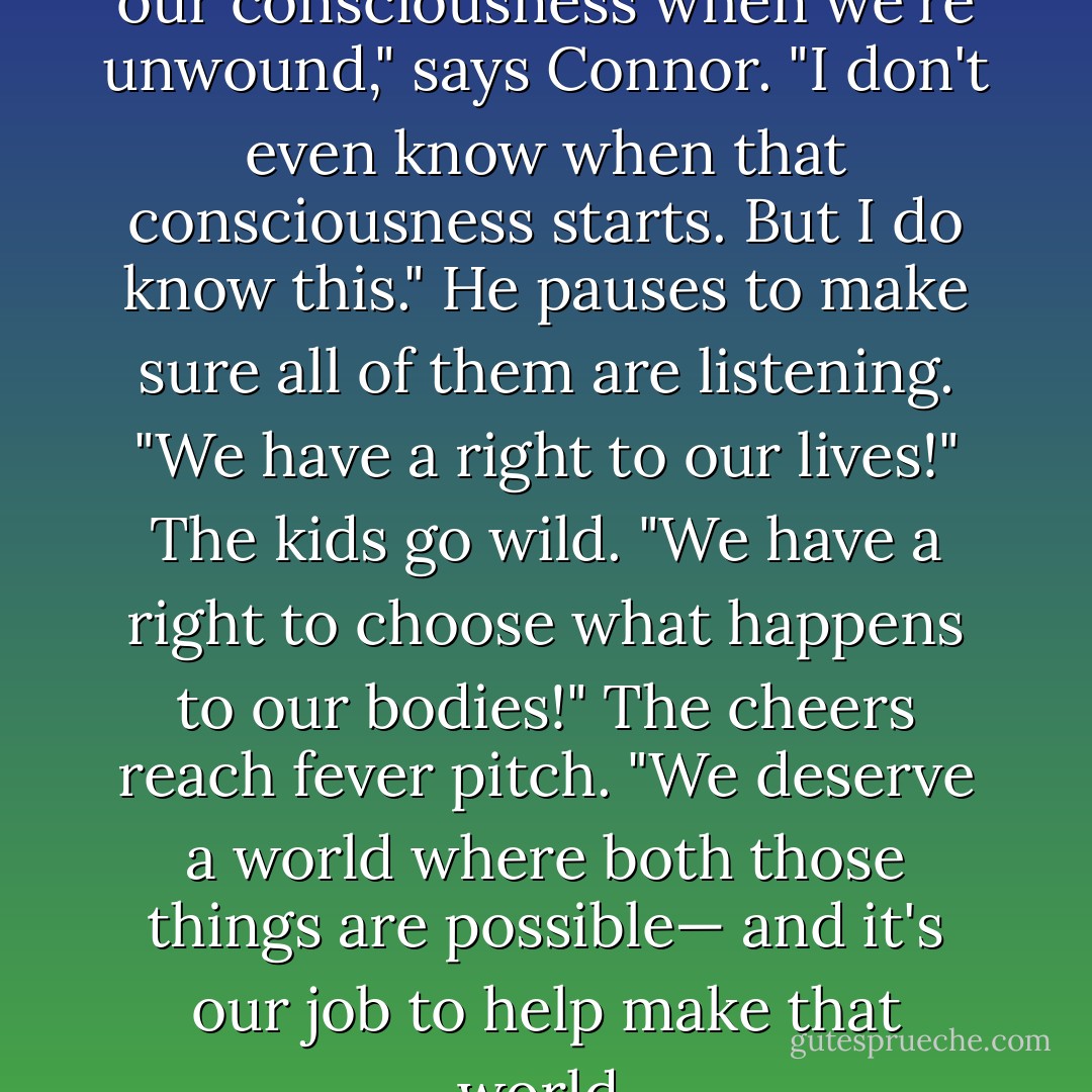 I don't know what happens to our consciousness when we're unwound," says Connor. "I don't even know when that consciousness starts. But I do know this." He pauses to make sure all of them are listening. "We have a right to our lives!"<br />The kids go wild.<br />"We have a right to choose what happens to our bodies!"<br />The cheers reach fever pitch.<br />"We deserve a world where both those things are possible— and it's our job to help make that world. - Neal Shusterman
