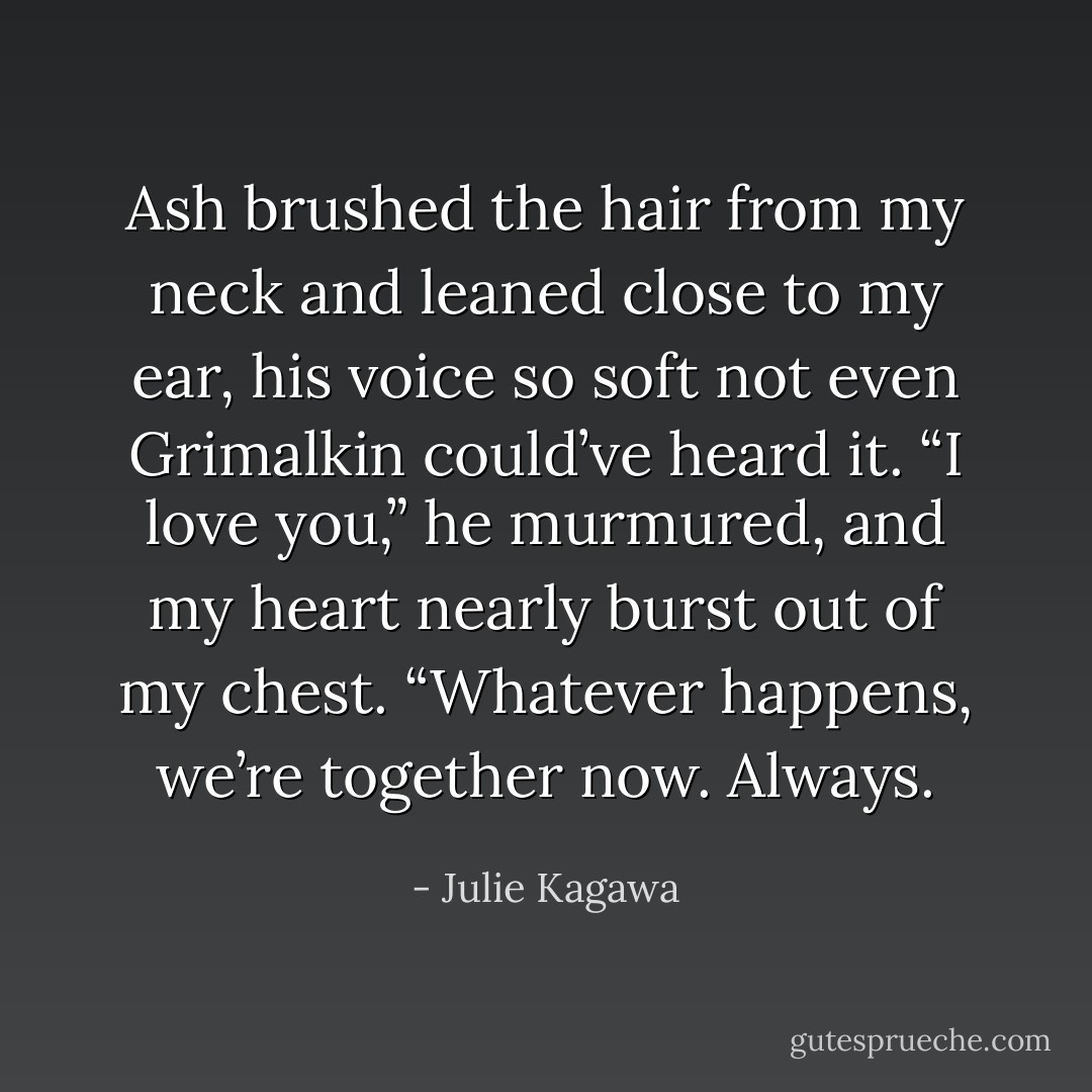 Ash brushed the hair from my neck and leaned close to my ear, his voice so soft not even Grimalkin could’ve heard it. “I love you,” he murmured, and my heart nearly burst out of my chest. “Whatever happens, we’re together now.<br />Always. - Julie Kagawa