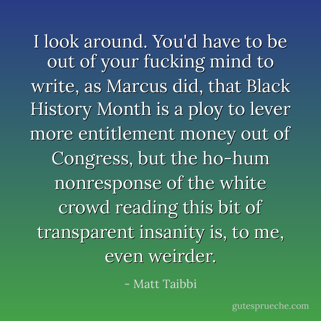 I look around. You'd have to be out of your fucking mind to write, as Marcus did, that Black History Month is a ploy to lever more entitlement money out of Congress, but the ho-hum nonresponse of the white crowd reading this bit of transparent insanity is, to me, even weirder. - Matt Taibbi