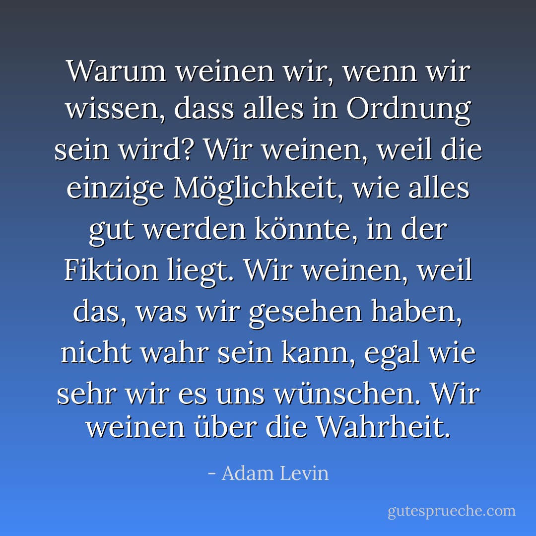 Warum weinen wir, wenn wir wissen, dass alles in Ordnung sein wird? Wir weinen, weil die einzige Möglichkeit, wie alles gut werden könnte, in der Fiktion liegt. Wir weinen, weil das, was wir gesehen haben, nicht wahr sein kann, egal wie sehr wir es uns wünschen. Wir weinen über die Wahrheit. - Adam Levin<