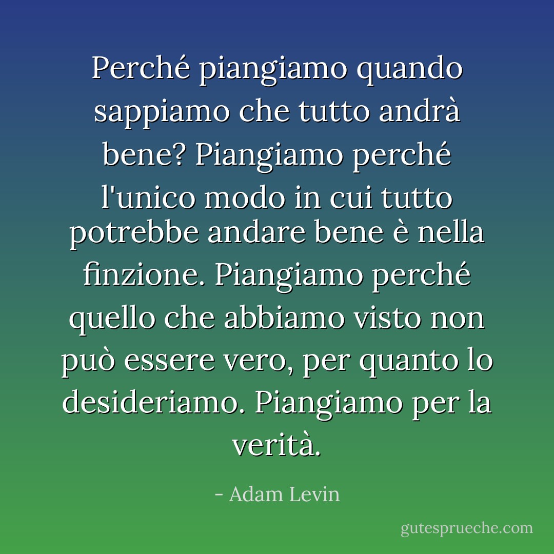 Perché piangiamo quando sappiamo che tutto andrà bene? Piangiamo perché l'unico modo in cui tutto potrebbe andare bene è nella finzione. Piangiamo perché quello che abbiamo visto non può essere vero, per quanto lo desideriamo. Piangiamo per la verità. - Adam Levin