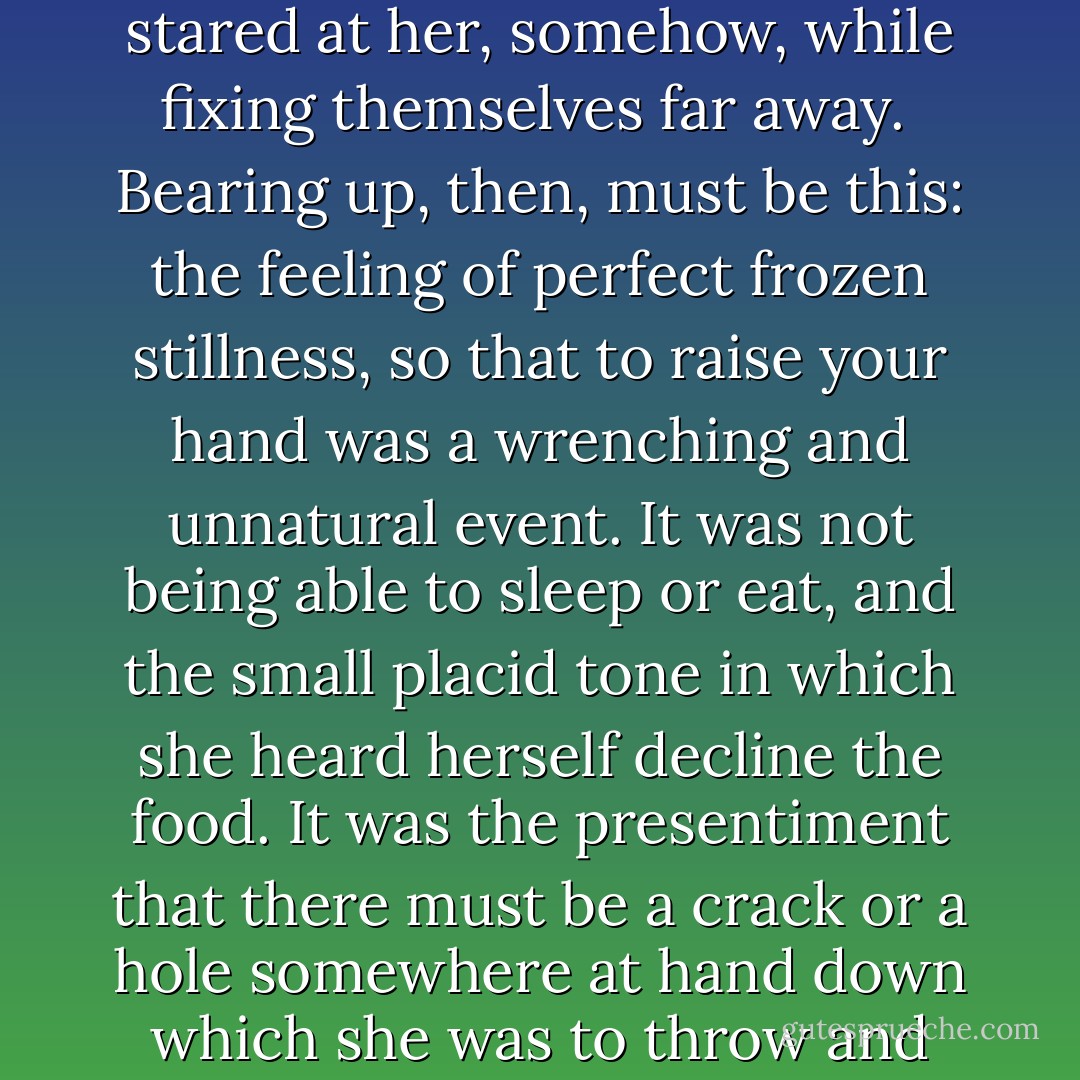 So this, Harriet thought, gazing at her black-clad reflection, was what bearing up looked like. The eyes in the mirror stared at her, somehow, while fixing themselves far away.<br /><br />Bearing up, then, must be this: the feeling of perfect frozen stillness, so that to raise your hand was a wrenching and unnatural event. It was not being able to sleep or eat, and the small placid tone in which she heard herself decline the food. It was the presentiment that there must be a crack or a hole somewhere at hand down which she was to throw and extinguish herself, since there must surely be something <i>provided</i> to make this bearable. - Jude Morgan