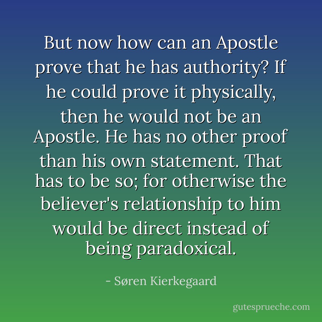 But now how can an Apostle prove that he has authority? If he could prove it <i>physically</i>, then he would not be an Apostle. He has no other proof than his own statement. That has to be so; for otherwise the believer's relationship to him would be direct instead of being paradoxical. - Søren Kierkegaard