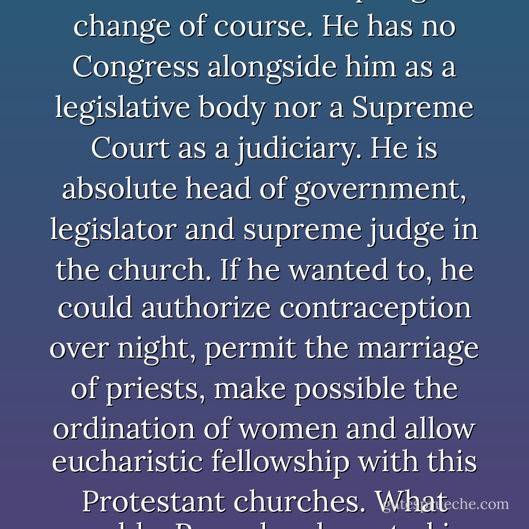 The Pope would have an easier job than the President of the United States in adopting a change of course. He has no Congress alongside him as a legislative body nor a Supreme Court as a judiciary. He is absolute head of government, legislator and supreme judge in the church. If he wanted to, he could authorize contraception over night, permit the marriage of priests, make possible the ordination of women and allow eucharistic fellowship with this Protestant churches. What would a Pope do who acted in the spirit of Obama? - Hans Küng