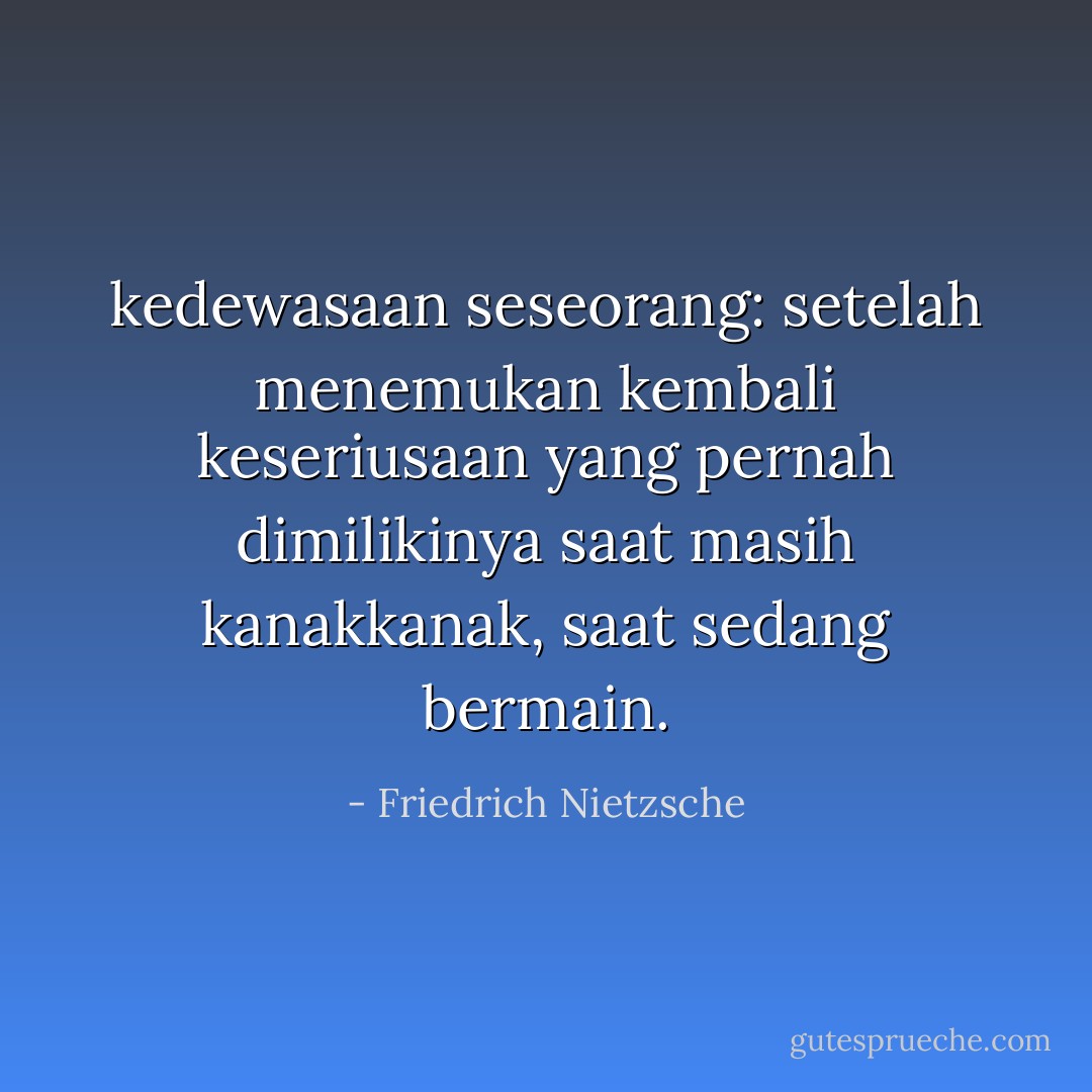 kedewasaan seseorang: setelah menemukan kembali keseriusaan yang pernah dimilikinya saat masih kanakkanak, saat sedang bermain. - Friedrich Nietzsche