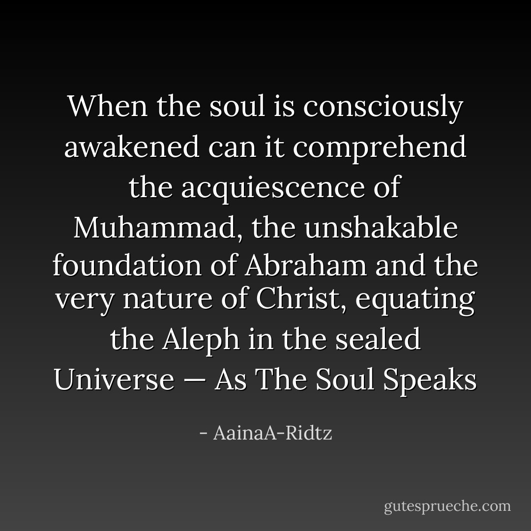 When the soul is consciously awakened can it comprehend the acquiescence of Muhammad, the unshakable foundation of Abraham and the very nature of Christ, equating the Aleph in the sealed Universe — As The Soul Speaks - AainaA-Ridtz