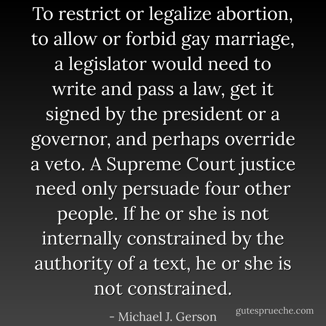 To restrict or legalize abortion, to allow or forbid gay marriage, a legislator would need to write and pass a law, get it signed by the president or a governor, and perhaps override a veto. A Supreme Court justice need only persuade four other people. If he or she is not internally constrained by the authority of a text, he or she is not constrained. - Michael J. Gerson
