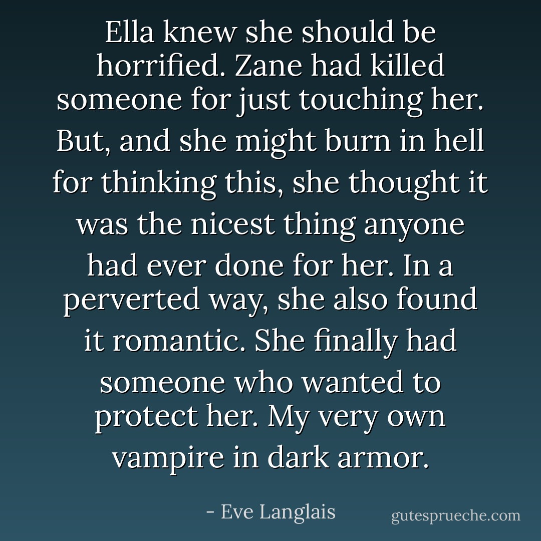 Ella knew she should be horrified. Zane had killed someone for just touching her. But, and she might burn in hell for thinking this, she thought it was the nicest thing anyone had ever done for her. In a perverted way, she also found it romantic. She finally had someone who wanted to protect her.<i> My very own vampire in dark armor.</i> - Eve Langlais