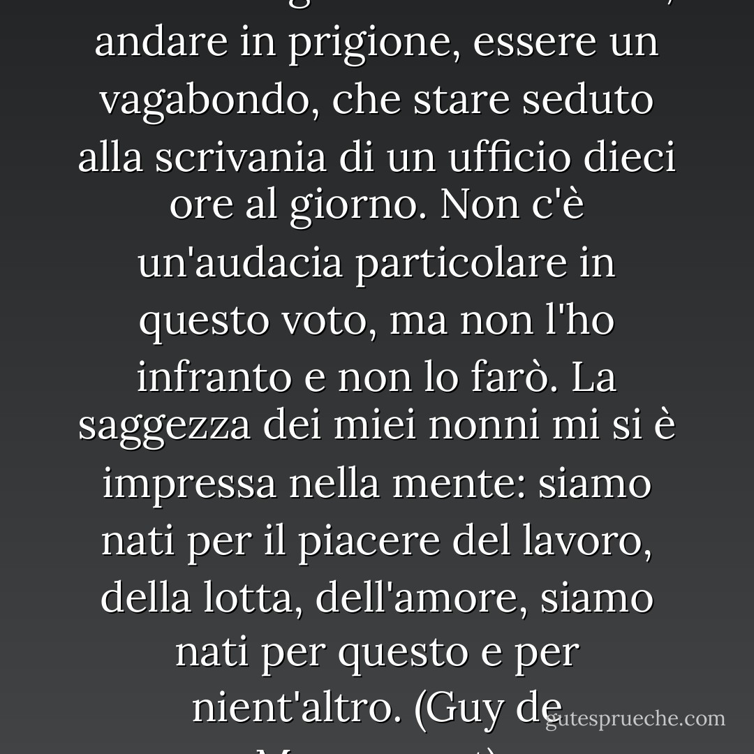 Già all'epoca, a vent'anni, mi dicevo: meglio soffrire la fame, andare in prigione, essere un vagabondo, che stare seduto alla scrivania di un ufficio dieci ore al giorno. Non c'è un'audacia particolare in questo voto, ma non l'ho infranto e non lo farò. La saggezza dei miei nonni mi si è impressa nella mente: siamo nati per il piacere del lavoro, della lotta, dell'amore, siamo nati per questo e per nient'altro. (Guy de Maupassant) - Isaac Babel