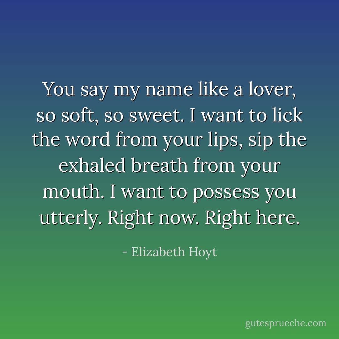 You say my name like a lover, so soft, so sweet. I want to lick the word from your lips, sip the exhaled breath from your mouth. I want to possess you utterly. Right now. Right here. - Elizabeth Hoyt