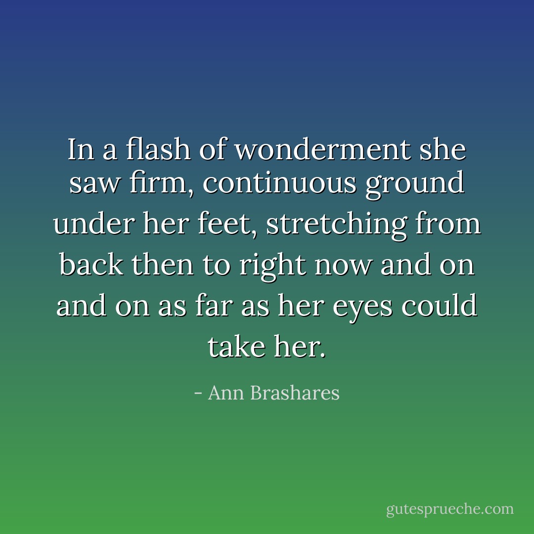 In a flash of wonderment she saw firm, continuous ground under her feet, stretching from back then to right now and on and on as far as her eyes could take her. - Ann Brashares