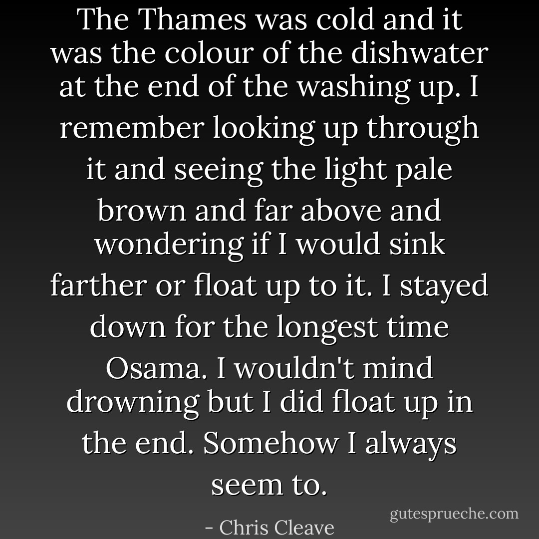 The Thames was cold and it was the colour of the dishwater at the end of the washing up. I remember looking up through it and seeing the light pale brown and far above and wondering if I would sink farther or float up to it. I stayed down for the longest time Osama. I wouldn't mind drowning but I did float up in the end. Somehow I always seem to. - Chris Cleave