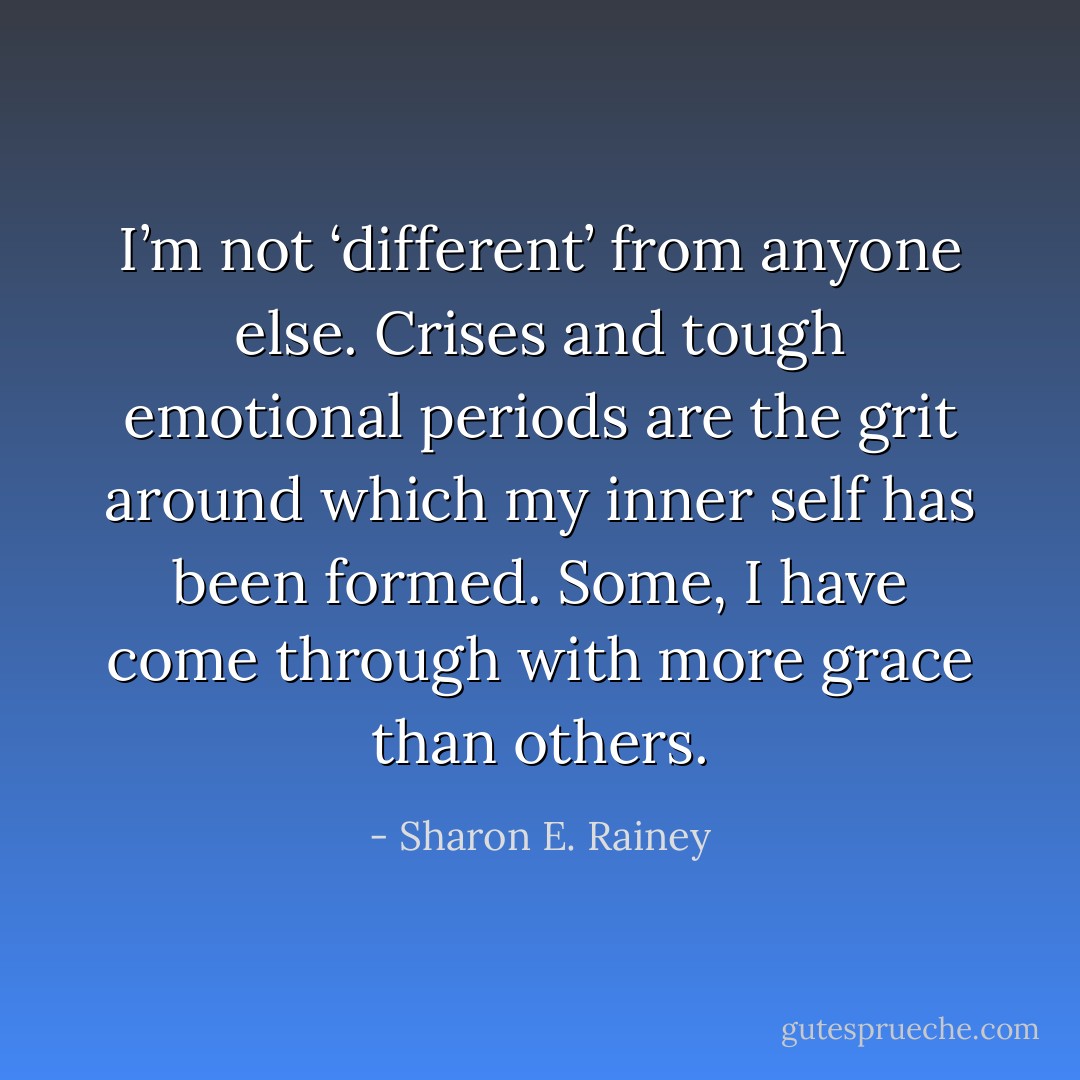 I’m not ‘different’ from anyone else. Crises and tough emotional periods are the grit around which my inner self has been formed. Some, I have come through with more grace than others. - Sharon E. Rainey