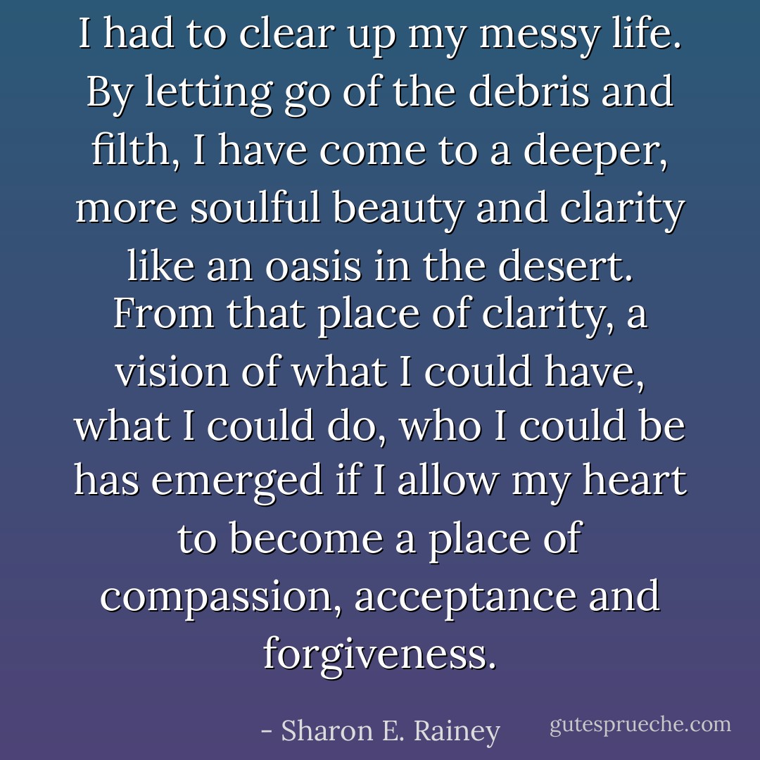 I had to clear up my messy life. By letting go of the debris and filth, I have come to a deeper, more soulful beauty and clarity like an oasis in the desert. From that place of clarity, a vision of what I could have, what I could do, who I could be has emerged if I allow my heart to become a place of compassion, acceptance and forgiveness. - Sharon E. Rainey