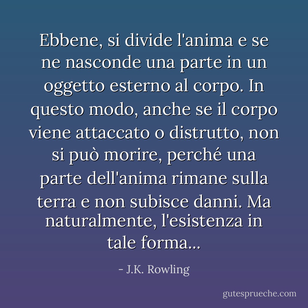 Ebbene, si divide l'anima e se ne nasconde una parte in un oggetto esterno al corpo. In questo modo, anche se il corpo viene attaccato o distrutto, non si può morire, perché una parte dell'anima rimane sulla terra e non subisce danni. Ma naturalmente, l'esistenza in tale forma... - J.K. Rowling