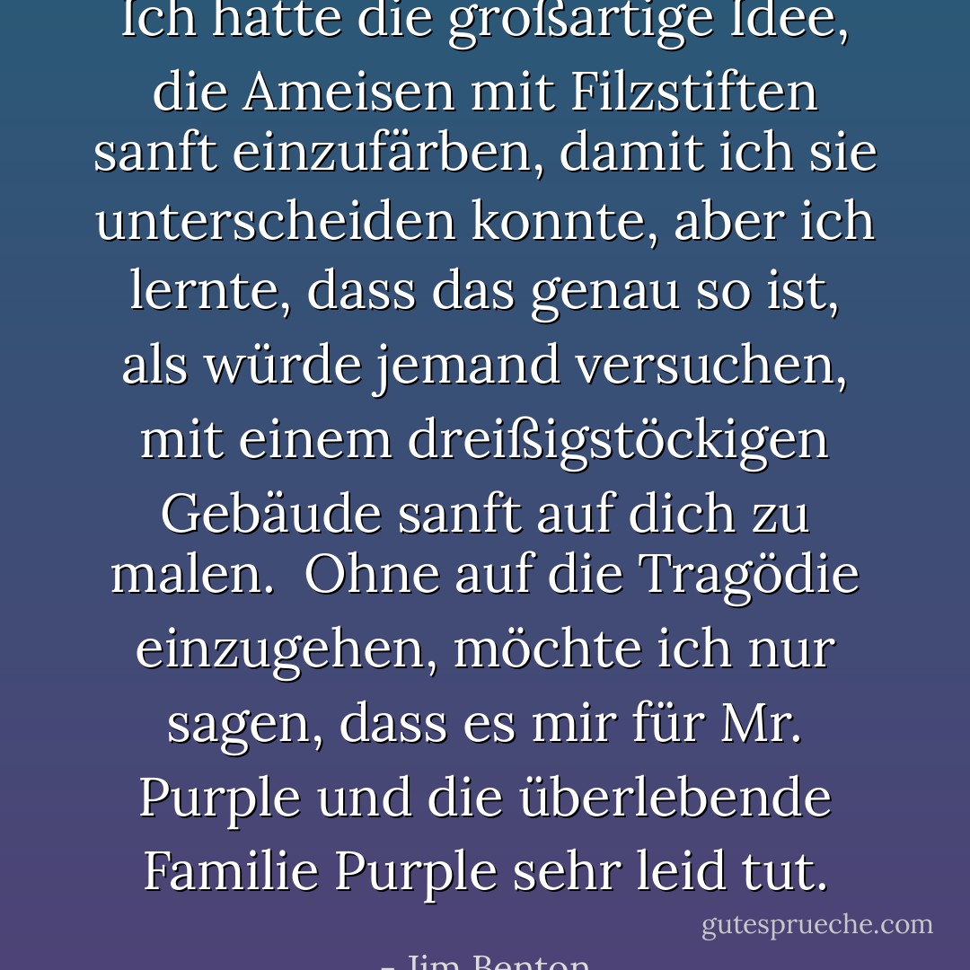 Ich hatte die großartige Idee, die Ameisen mit Filzstiften sanft einzufärben, damit ich sie unterscheiden konnte, aber ich lernte, dass das genau so ist, als würde jemand versuchen, mit einem dreißigstöckigen Gebäude sanft auf dich zu malen. <br />Ohne auf die Tragödie einzugehen, möchte ich nur sagen, dass es mir für Mr. Purple und die überlebende Familie Purple sehr leid tut. - Jim Benton<