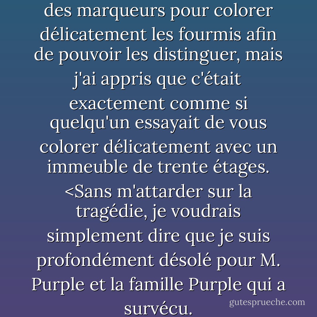 J'ai eu l'idée géniale d'utiliser des marqueurs pour colorer délicatement les fourmis afin de pouvoir les distinguer, mais j'ai appris que c'était exactement comme si quelqu'un essayait de vous colorer délicatement avec un immeuble de trente étages. <Sans m'attarder sur la tragédie, je voudrais simplement dire que je suis profondément désolé pour M. Purple et la famille Purple qui a survécu. - Jim Benton